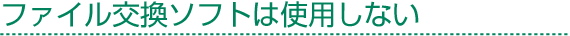 ファイル交換ソフトは使用しない